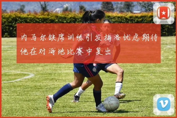 内马尔缺席训练引发梅洛忧虑期待他在对海地比赛中复出