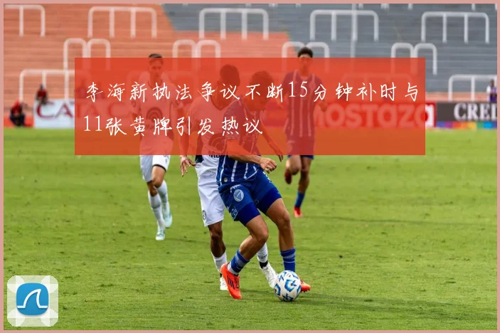 李海新执法争议不断15分钟补时与11张黄牌引发热议