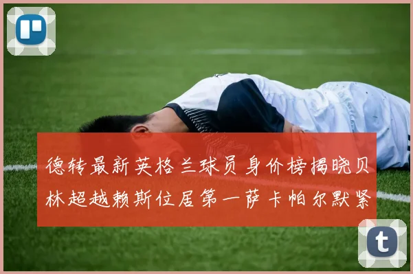 德转最新英格兰球员身价榜揭晓贝林超越赖斯位居第一萨卡帕尔默紧随其后