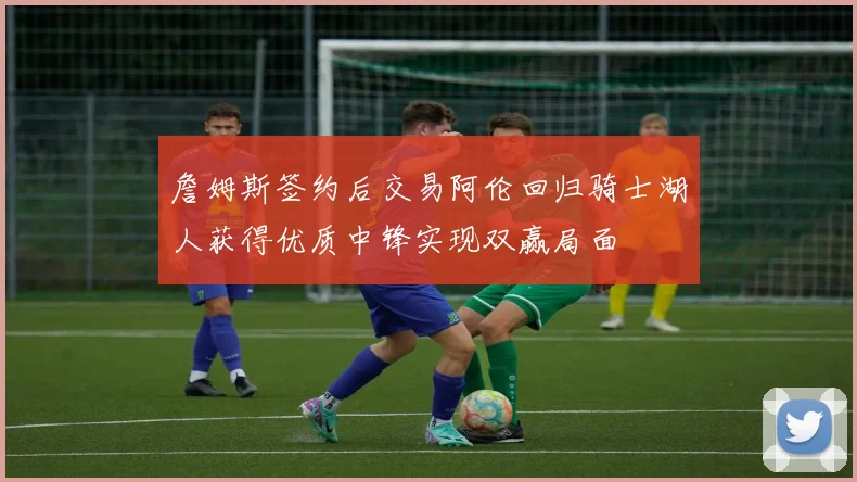 詹姆斯签约后交易阿伦回归骑士湖人获得优质中锋实现双赢局面