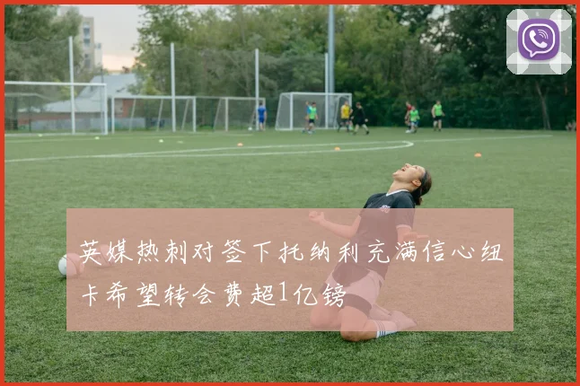 英媒热刺对签下托纳利充满信心纽卡希望转会费超1亿镑