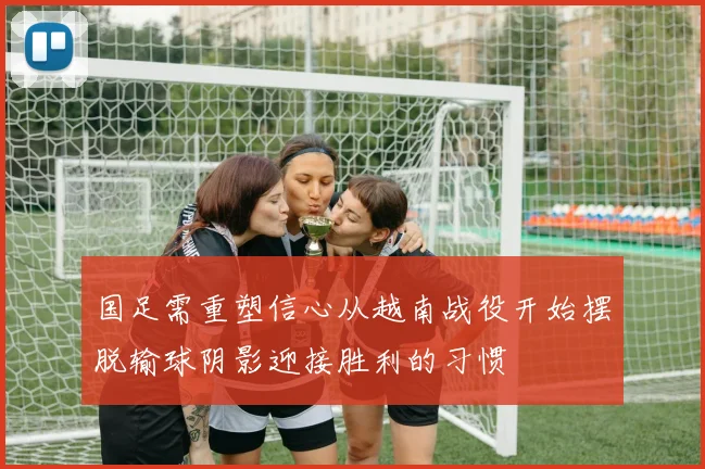 国足需重塑信心从越南战役开始摆脱输球阴影迎接胜利的习惯
