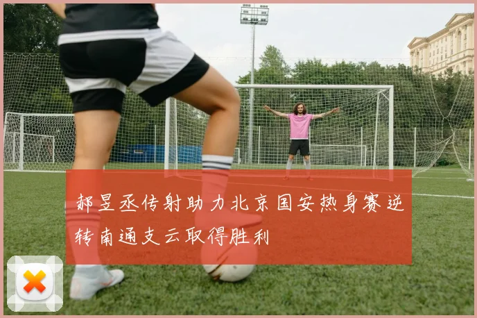 郝昱丞传射助力北京国安热身赛逆转南通支云取得胜利