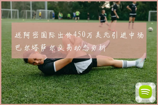 迈阿密国际出价450万美元引进中场巴尔塔萨尔交易动态分析