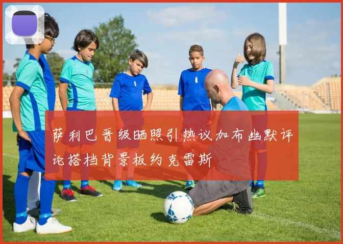 萨利巴晋级晒照引热议加布幽默评论搭档背景板约克雷斯