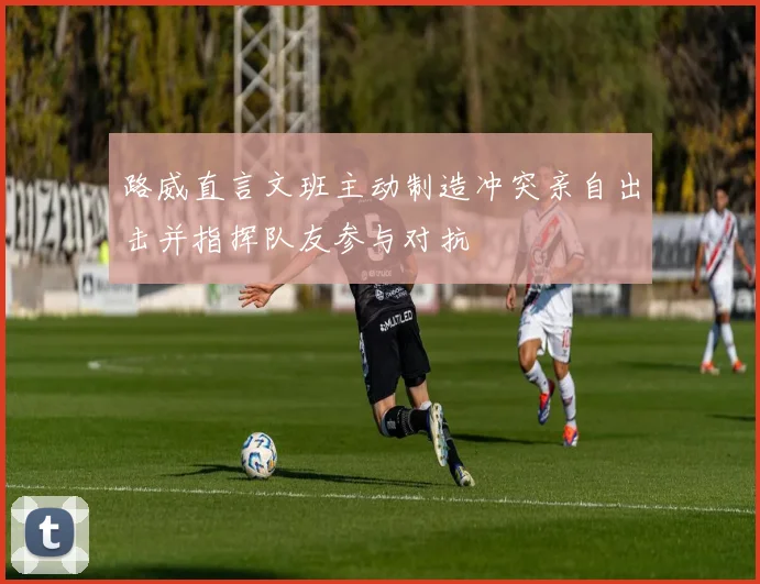 路威直言文班主动制造冲突亲自出击并指挥队友参与对抗
