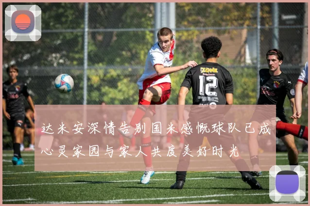 达米安深情告别国米感慨球队已成心灵家园与家人共度美好时光