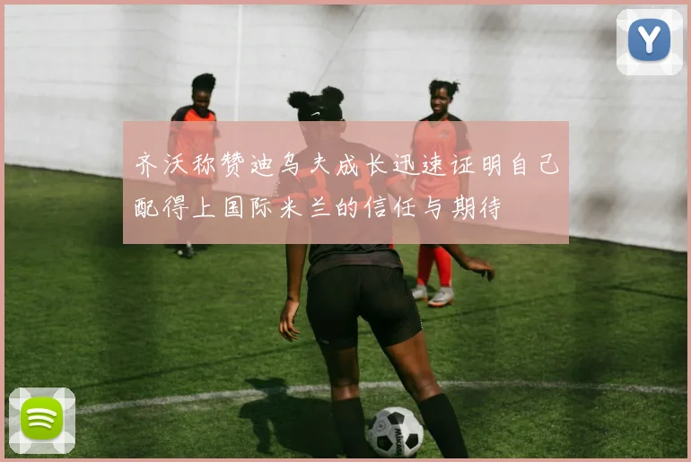 齐沃称赞迪乌夫成长迅速证明自己配得上国际米兰的信任与期待