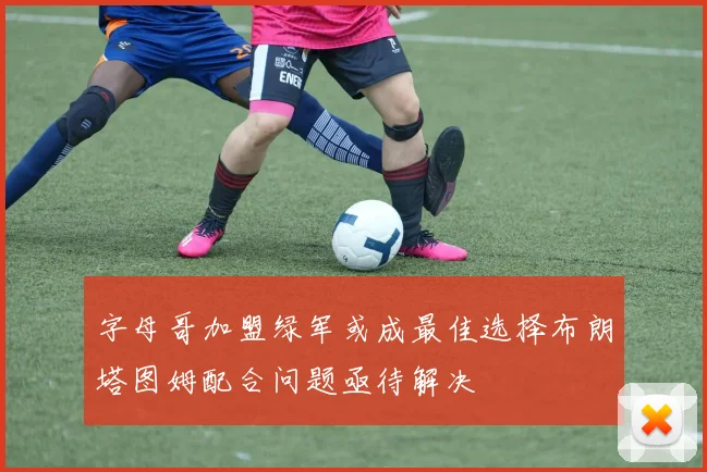 字母哥加盟绿军或成最佳选择布朗塔图姆配合问题亟待解决