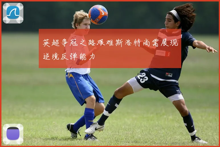 英超争冠之路艰难斯洛特尚需展现逆境反弹能力