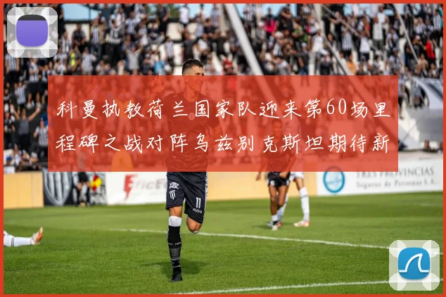 科曼执教荷兰国家队迎来第60场里程碑之战对阵乌兹别克斯坦期待新突破