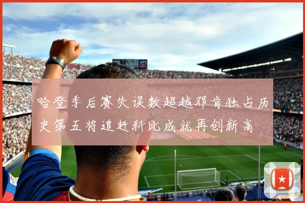 哈登季后赛失误数超越邓肯独占历史第五将追赶科比成就再创新高