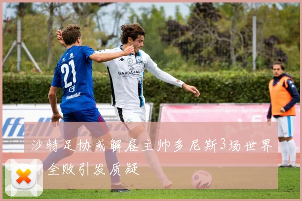 沙特足协或解雇主帅多尼斯3场世界杯全败引发质疑