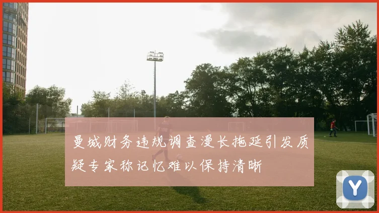 曼城财务违规调查漫长拖延引发质疑专家称记忆难以保持清晰
