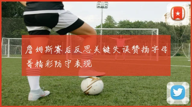詹姆斯赛后反思关键失误赞扬字母哥精彩防守表现