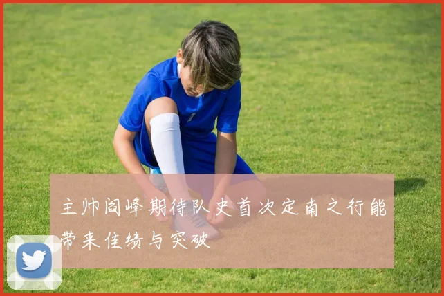 主帅阎峰期待队史首次定南之行能带来佳绩与突破
