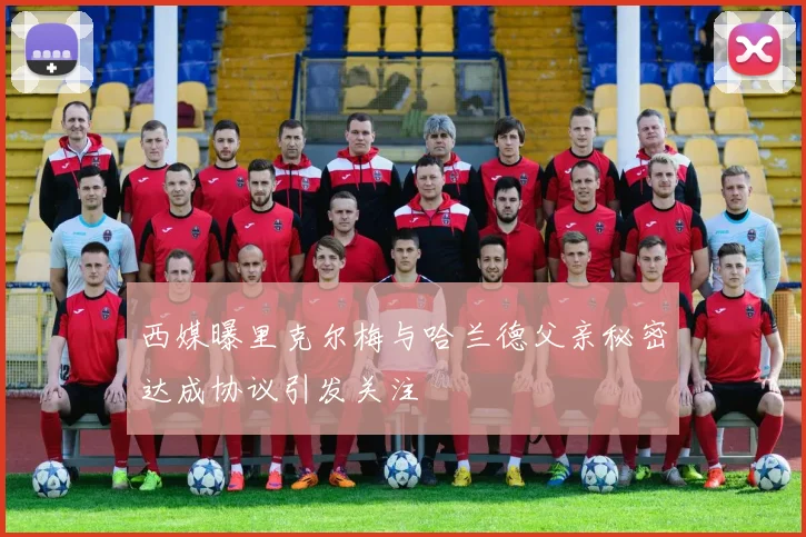 西媒曝里克尔梅与哈兰德父亲秘密达成协议引发关注