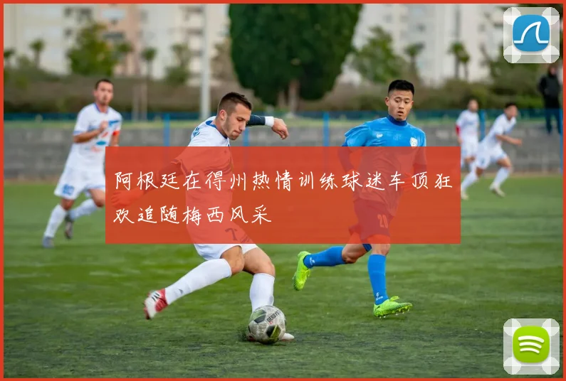 阿根廷在得州热情训练球迷车顶狂欢追随梅西风采