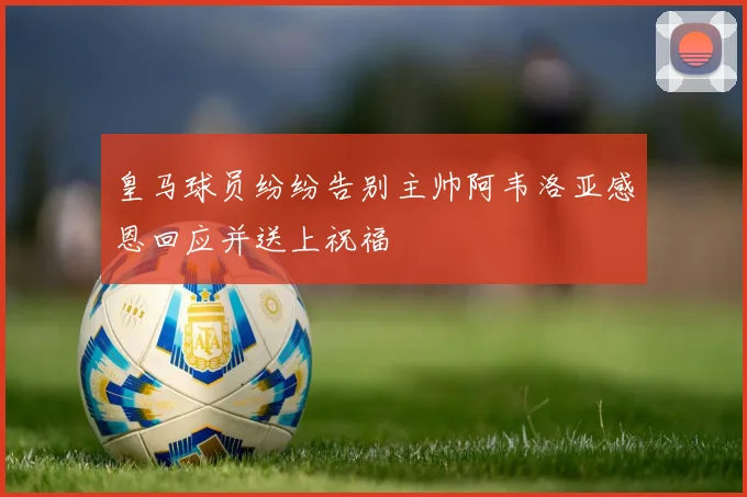 皇马球员纷纷告别主帅阿韦洛亚感恩回应并送上祝福